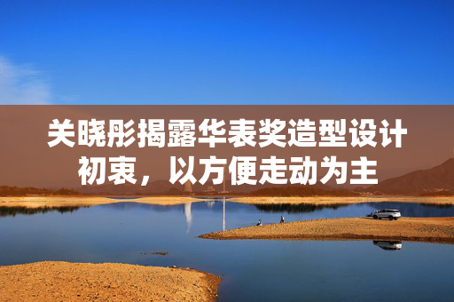 关晓彤揭露华表奖造型设计初衷，以方便走动为主