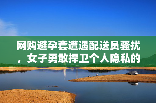 网购避孕套遭遇配送员骚扰，女子勇敢捍卫个人隐私的权益