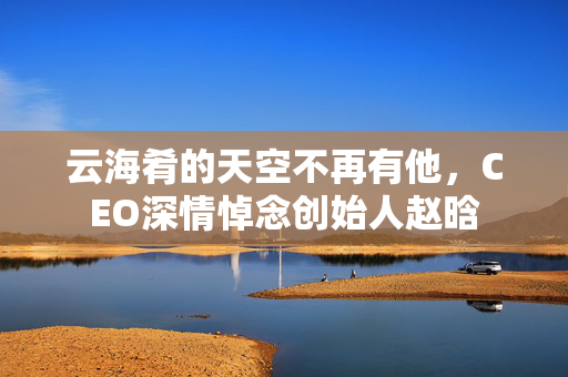 云海肴的天空不再有他，CEO深情悼念创始人赵晗