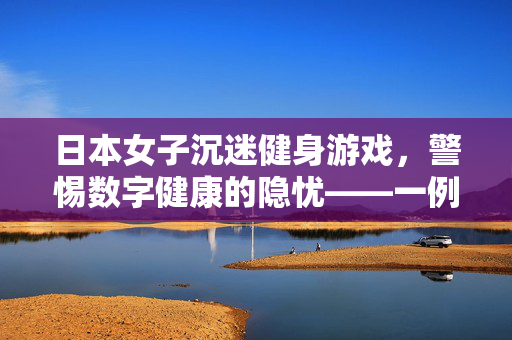 日本女子沉迷健身游戏，警惕数字健康的隐忧——一例中风警示