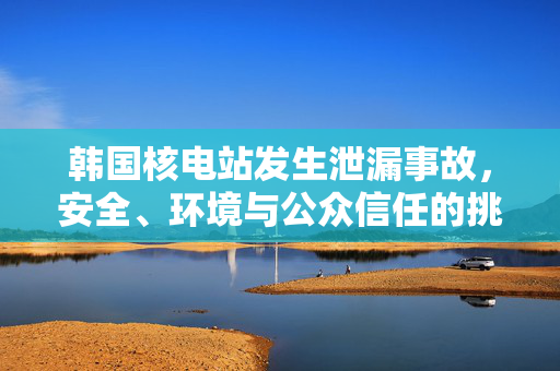 韩国核电站发生泄漏事故，安全、环境与公众信任的挑战