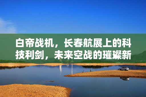 白帝战机，长春航展上的科技利剑，未来空战的璀璨新星