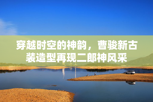 穿越时空的神韵，曹骏新古装造型再现二郎神风采