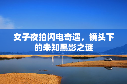 女子夜拍闪电奇遇，镜头下的未知黑影之谜
