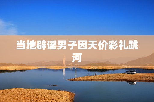 当地辟谣男子因天价彩礼跳河