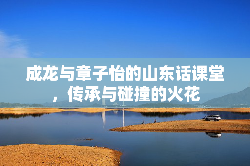 成龙与章子怡的山东话课堂，传承与碰撞的火花