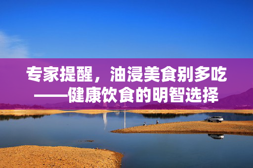 专家提醒，油浸美食别多吃——健康饮食的明智选择