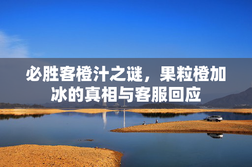 必胜客橙汁之谜，果粒橙加冰的真相与客服回应