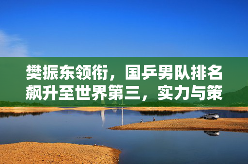 樊振东领衔，国乒男队排名飙升至世界第三，实力与策略并进的辉煌篇章