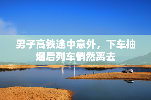 男子高铁途中意外，下车抽烟后列车悄然离去