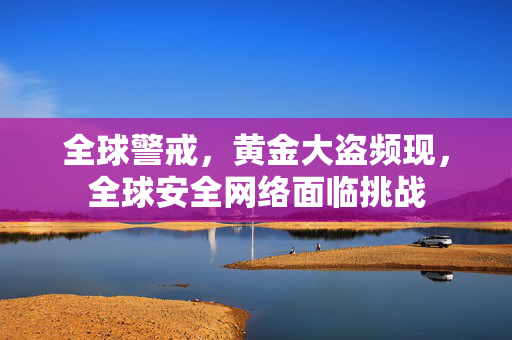 全球警戒，黄金大盗频现，全球安全网络面临挑战