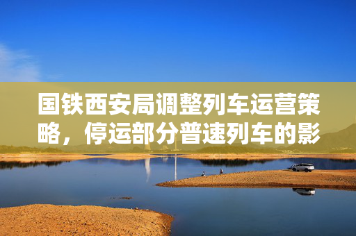 国铁西安局调整列车运营策略，停运部分普速列车的影响与展望