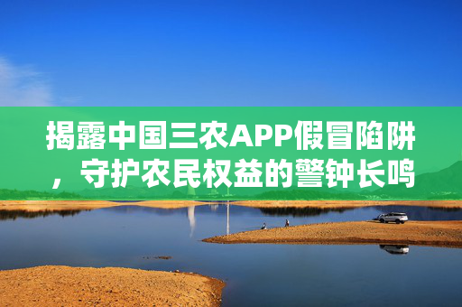 揭露中国三农APP假冒陷阱，守护农民权益的警钟长鸣
