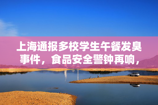 上海通报多校学生午餐发臭事件，食品安全警钟再响，共筑校园饮食安全防线