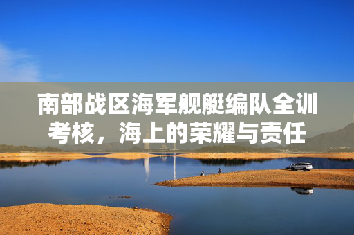 南部战区海军舰艇编队全训考核，海上的荣耀与责任