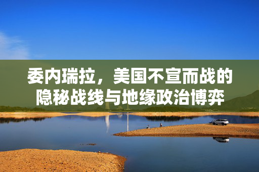 委内瑞拉，美国不宣而战的隐秘战线与地缘政治博弈