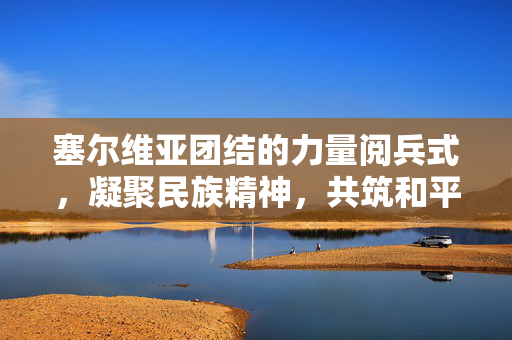塞尔维亚团结的力量阅兵式，凝聚民族精神，共筑和平未来