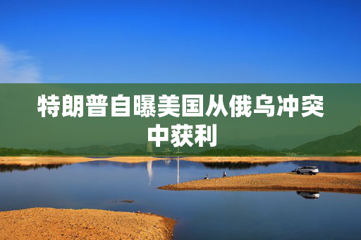 特朗普自曝美国从俄乌冲突中获利