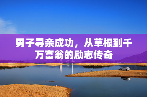 男子寻亲成功，从草根到千万富翁的励志传奇