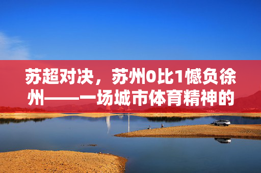 苏超对决，苏州0比1憾负徐州——一场城市体育精神的较量