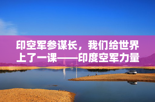 印空军参谋长，我们给世界上了一课——印度空军力量的崛起与全球影响