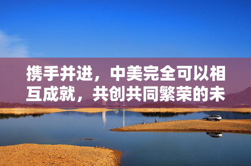 携手并进，中美完全可以相互成就，共创共同繁荣的未来