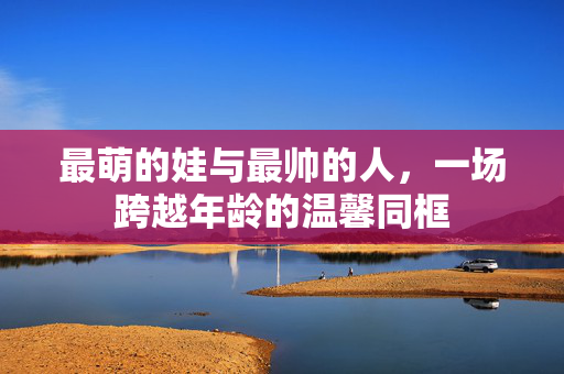 最萌的娃与最帅的人，一场跨越年龄的温馨同框