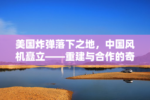 美国炸弹落下之地，中国风机矗立——重建与合作的奇迹篇章