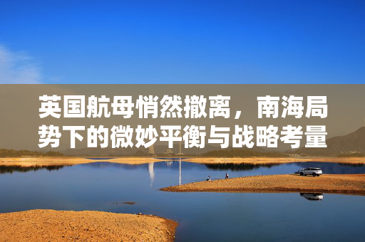 英国航母悄然撤离，南海局势下的微妙平衡与战略考量