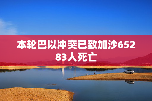 本轮巴以冲突已致加沙65283人死亡