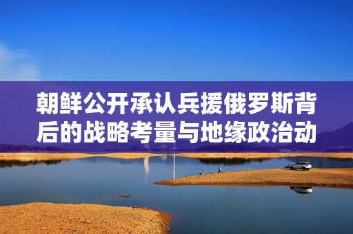 朝鲜公开承认兵援俄罗斯背后的战略考量与地缘政治动态分析