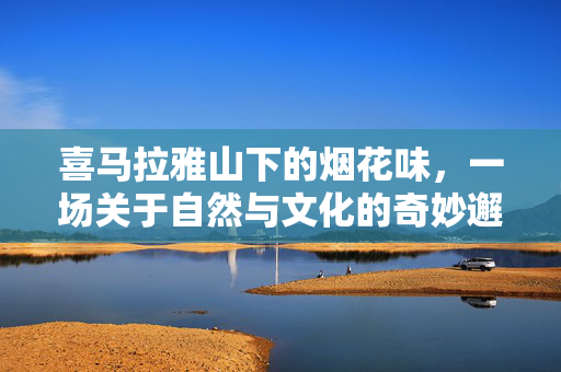 喜马拉雅山下的烟花味，一场关于自然与文化的奇妙邂逅