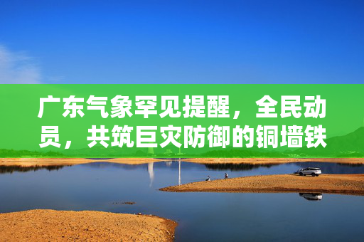 广东气象罕见提醒，全民动员，共筑巨灾防御的铜墙铁壁