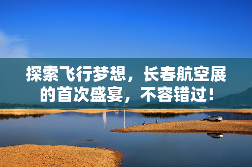 探索飞行梦想，长春航空展的首次盛宴，不容错过！