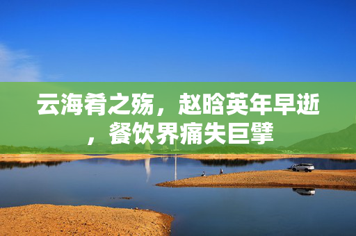 云海肴之殇，赵晗英年早逝，餐饮界痛失巨擘