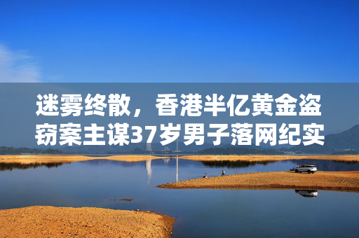 迷雾终散，香港半亿黄金盗窃案主谋37岁男子落网纪实