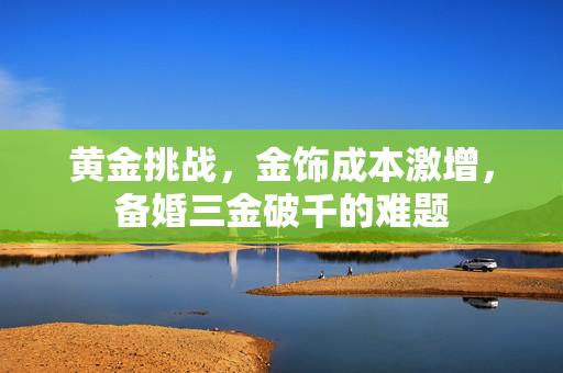 黄金挑战，金饰成本激增，备婚三金破千的难题