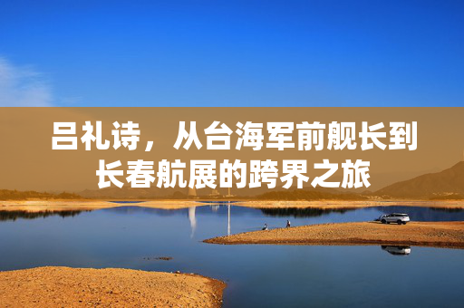 吕礼诗，从台海军前舰长到长春航展的跨界之旅