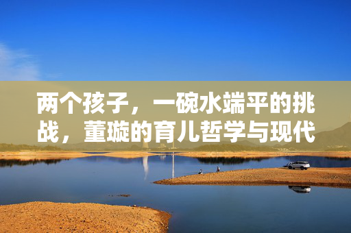 两个孩子，一碗水端平的挑战，董璇的育儿哲学与现代家庭平衡艺术