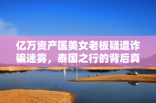 亿万资产医美女老板疑遭诈骗迷雾，泰国之行的背后真相