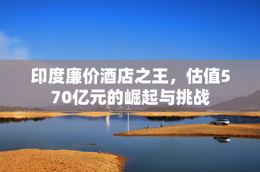 印度廉价酒店之王，估值570亿元的崛起与挑战