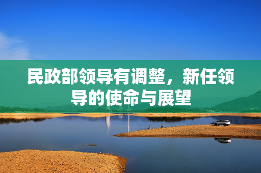 民政部领导有调整，新任领导的使命与展望