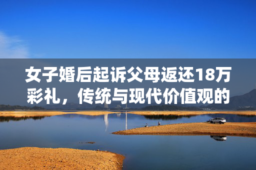 女子婚后起诉父母返还18万彩礼，传统与现代价值观的碰撞