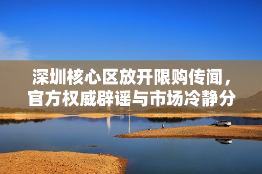 深圳核心区放开限购传闻，官方权威辟谣与市场冷静分析