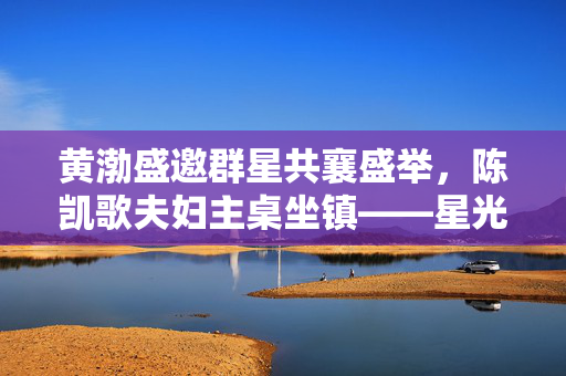 黄渤盛邀群星共襄盛举，陈凯歌夫妇主桌坐镇——星光璀璨的盛宴