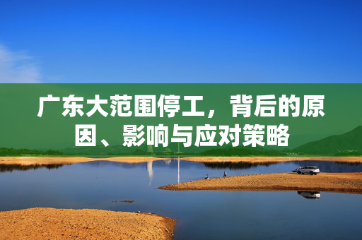 广东大范围停工，背后的原因、影响与应对策略
