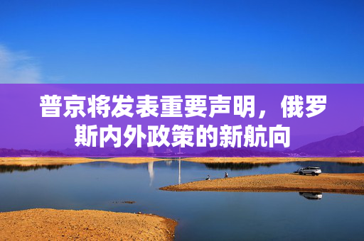 普京将发表重要声明，俄罗斯内外政策的新航向