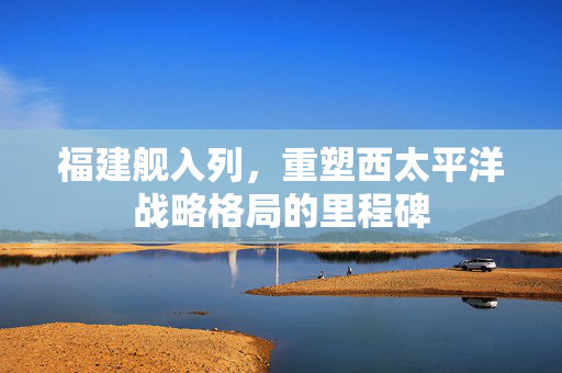 福建舰入列，重塑西太平洋战略格局的里程碑