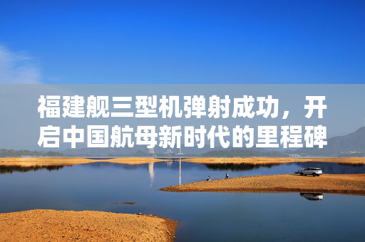 福建舰三型机弹射成功，开启中国航母新时代的里程碑