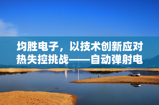 均胜电子，以技术创新应对热失控挑战——自动弹射电池技术的革新与回应